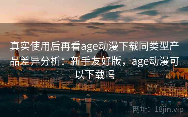 真实使用后再看age动漫下载同类型产品差异分析：新手友好版，age动漫可以下载吗