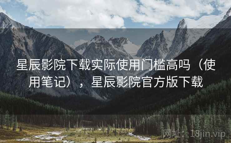 星辰影院下载实际使用门槛高吗（使用笔记），星辰影院官方版下载