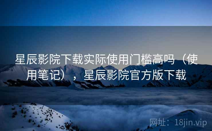 星辰影院下载实际使用门槛高吗(使用笔记),星辰影院官方版下载 第2张 星辰影院下载实际使用门槛高吗(使用笔记),星辰影院官方版下载 第2张