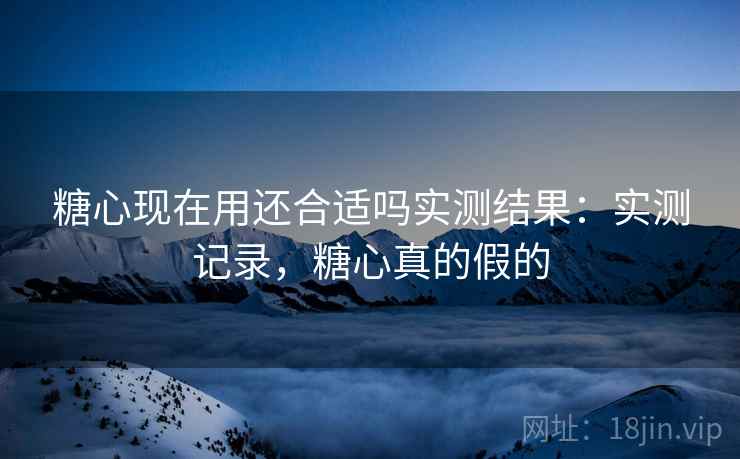 糖心现在用还合适吗实测结果:实测记录,糖心真的假的 第2张 糖心现在用还合适吗实测结果:实测记录,糖心真的假的 第2张