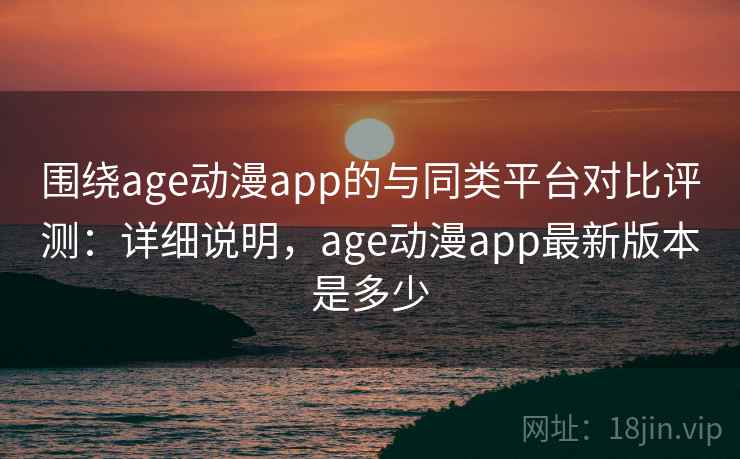 围绕age动漫app的与同类平台对比评测：详细说明，age动漫app最新版本是多少