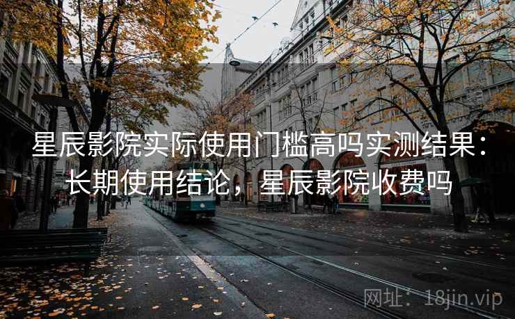 星辰影院实际使用门槛高吗实测结果：长期使用结论，星辰影院收费吗