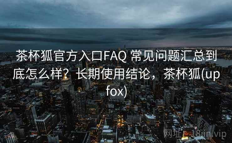 茶杯狐官方入口FAQ 常见问题汇总到底怎么样?长期使用结论,茶杯狐(upfox) 第1张 茶杯狐官方入口FAQ 常见问题汇总到底怎么样?长期使用结论,茶杯狐(upfox) 第1张