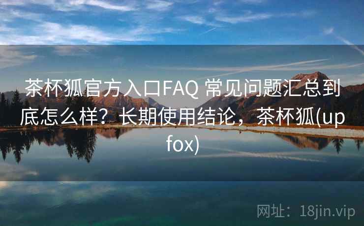 茶杯狐官方入口FAQ 常见问题汇总到底怎么样?长期使用结论,茶杯狐(upfox) 第2张 茶杯狐官方入口FAQ 常见问题汇总到底怎么样?长期使用结论,茶杯狐(upfox) 第2张