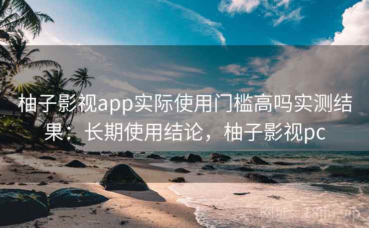 柚子影视app实际使用门槛高吗实测结果：长期使用结论，柚子影视pc  第2张