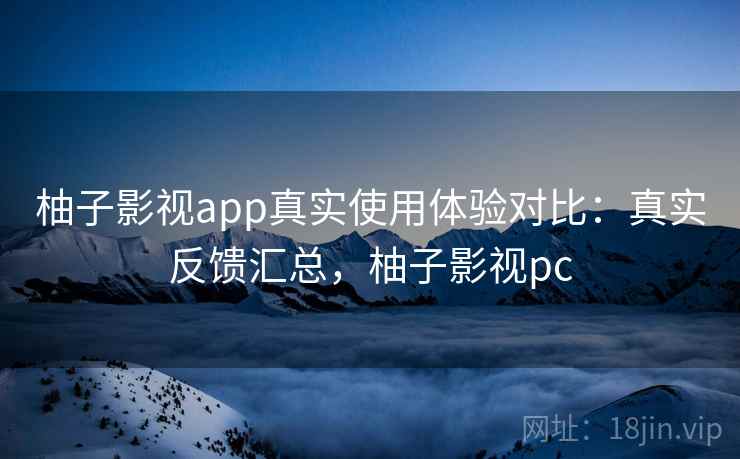 柚子影视app真实使用体验对比：真实反馈汇总，柚子影视pc