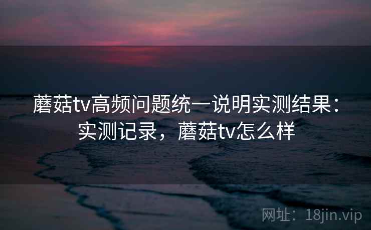 蘑菇tv高频问题统一说明实测结果:实测记录,蘑菇tv怎么样 第1张 蘑菇tv高频问题统一说明实测结果:实测记录,蘑菇tv怎么样 第1张