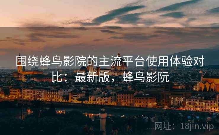 围绕蜂鸟影院的主流平台使用体验对比：最新版，蜂鸟影阮