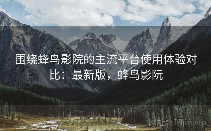 围绕蜂鸟影院的主流平台使用体验对比：最新版，蜂鸟影阮  第2张