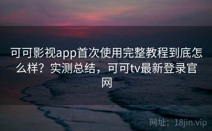 可可影视app首次使用完整教程到底怎么样?实测总结,可可tv最新登录官网 可可影视app首次使用完整教程到底怎么样?实测总结,可可tv最新登录官网