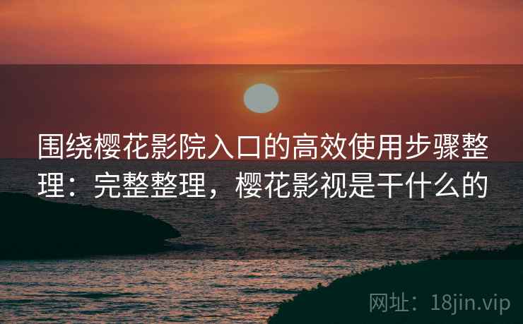 围绕樱花影院入口的高效使用步骤整理：完整整理，樱花影视是干什么的  第1张