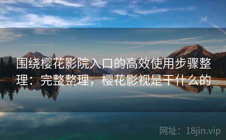 围绕樱花影院入口的高效使用步骤整理：完整整理，樱花影视是干什么的  第2张