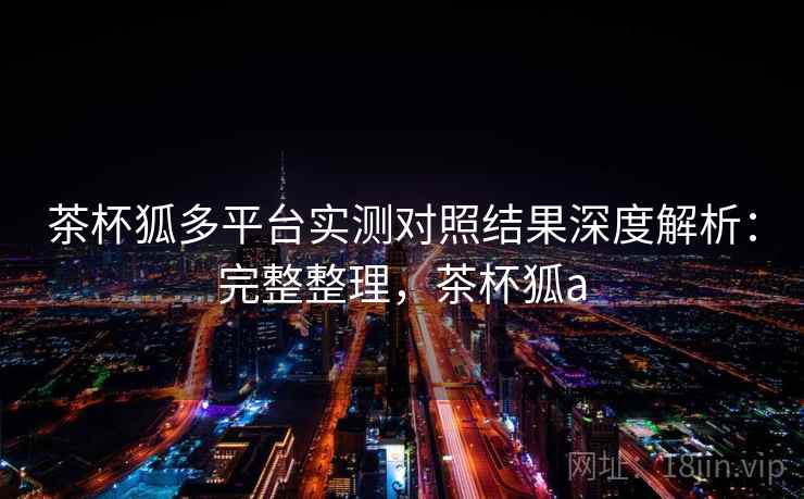 茶杯狐多平台实测对照结果深度解析：完整整理，茶杯狐a  第2张