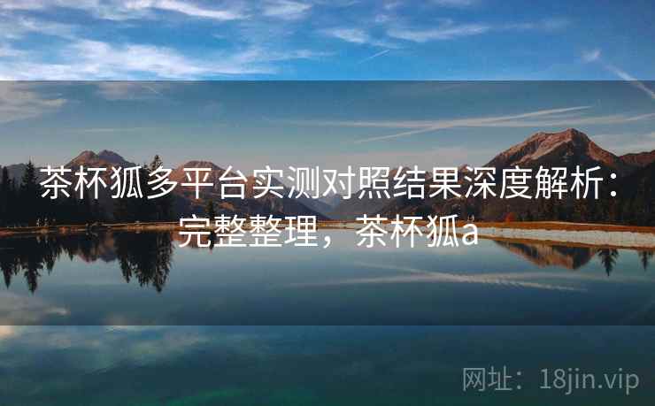 茶杯狐多平台实测对照结果深度解析：完整整理，茶杯狐a  第1张