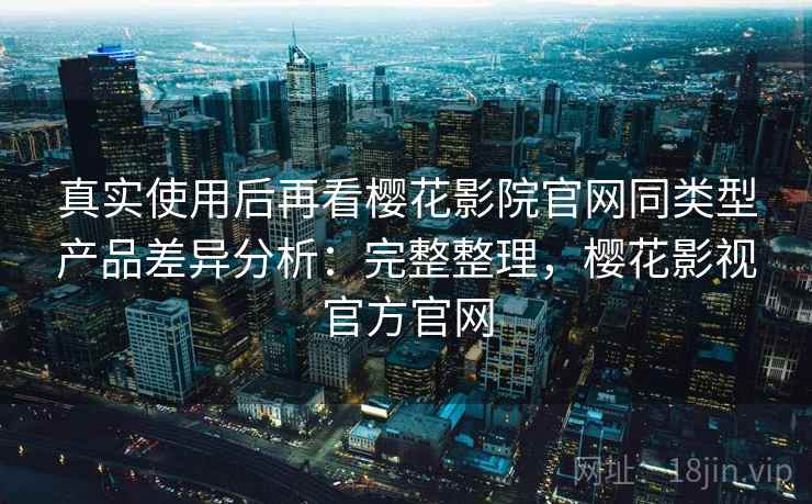 真实使用后再看樱花影院官网同类型产品差异分析：完整整理，樱花影视官方官网  第1张
