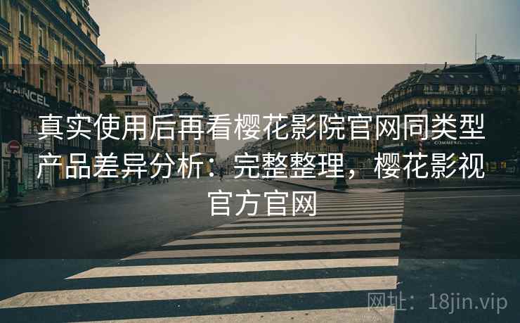 真实使用后再看樱花影院官网同类型产品差异分析：完整整理，樱花影视官方官网  第2张